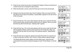 Page 58
4 Press the Up or Down Arrow key to change the IP address. (Press and hold the Up
or Down Arrow key to change the value quickly.)
5 When the first byte is correct, press the Enter key to move to the second byte.
6 Repeat for the third and fourth byte of the IP address. When you press the Enter
key after the fourth byte of the address, “Subnet Mask” appears on the second line
of the LCD panel.
7 Press the Enter key. The current value appears with the cursor under the first byte.
Set the subnet mask (using the same process as the IP address). When you press
the Enter key after the fourth byte, “Gateway Addr” appears.
8 Press the Enter key. The current value appears with the cursor under the first byte.
Set the gateway address (use the same process as the IP address). When you
press the Enter key after the fourth byte of the gateway address, “Apply/Restart”
appears.
9 Press the Enter key to apply the value(s) and restart the printer. Or, press the Up
or Down Arrow key to scroll to “Exit” on line 2 to leave without making changes.
The Ready light shows amber (yellow) and then blinks green. Internal printer
components move and the LCD panel changes to show “Printer Ready” on the first
line.
 