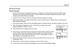 Page 59
Set the K Power
Tips for Success
• Set the K Power value to change the darkness—or intensity—of printing with monochrome ribbon (or the
monochrome–K–panel of full-color ribbon). K power affects the thickness of letters and barcodes; higher
intensity prints thicker letters or barcodes.
• A value of “0” for K Power means no change to the factory setting for K power.
• Make small changes in K power and then print a card to view the result. If needed, return to these steps to
make additional changes.
• If you print barcodes, make sure the new setting results in barcodes that can be read by readers at your site.
1 With “Configuration” displayed on line 1, press the Up or Down Arrow key if
needed to display “K Power” on line 2.
2 Press the Enter key to display the current value.
3 Press the Up or Down Arrow key to change the K Power setting. (Press and hold
the Up or Down Arrow key to change the value quickly.) If you press the down
arrow key so the value is less than zero (0), a minus (-) sign appears. A plus (+)
sign indicates a value greater than zero (0).
4 When the K Power reaches the level you want, press the Enter key to return to the
Configuration menu.
5 Press the Up or Down Arrow key if needed to scroll to “Exit” on line 2.
6 To print cards, press the Enter key repeatedly to return to the “Printer Ready” display.
 
