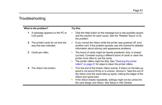 Page 61
Troubleshooting
What is the problem? Try this:
1 A message appears on the PC or
LCD panel.
• Click the Help button on the message box to see possible causes
and the solution for each cause. See the “Related Topics” to fix
the problem.
2 The printed cards do not look the
way that was intended.
• If you moved the ribbon while the printer was powered off, print
another card. If the problem persists, see Info Central for detailed
information about solving card appearance problems.
3 Cards jam often. • The brand of cards might be heavily powdered, dirty, or bowed
(curved). Consider buying a different brand of cards or clean the
printer more often to use the cards.
• The printer rollers might be dirty. See "Cleaning the printer
rollers" on page 41 for steps to clean the printer rollers.
4 The ribbon has broken. • Trim the end of the broken ribbon evenly. If ribbon on the take-up
spool is not wound firmly or is uneven, remove it. Tape the end of
the ribbon onto the same take-up spool, making the edges of the
ribbon and spool even.
• If the ribbon breaks repeatedly, settings might not be correct for
the card design and ribbon. See Setup in Info Central.
 