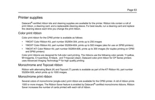 Page 63
Printer supplies
Datacard®-certified ribbon kits and cleaning supplies are available for the printer. Ribbon kits contain a roll of
print ribbon, a cleaning card, and a replaceable cleaning sleeve. For best results, run a cleaning card and replace
the cleaning sleeve each time you change the print ribbon.
Color print ribbon
Color print ribbon for the CP60 printer is available as follows:
• YMCKT Color Ribbon Kit, part number 552854-304, prints up to 250 images
• YMCKT Color Ribbon Kit, part number 552854-604, prints up to 500 images (also for use on SP60 printers)
• YMCKT-KT Color Ribbon Kit, part number 552854-606, prints up to 300 images (for duplex printing on CP60
and SP60 printers)
Color print ribbons are designed for full-color card printing. The ribbons use the following color panels: Y=yellow,
M=magenta, C=cyan/blue, K=black, and T=topcoat (clear). Datacard color print ribbon for CP Series printers
uses Advanced Imaging Technology™ for high quality printing.
Monochrome and Topcoat ribbon
Ribbon with alternating Black (K) and Topcoat (T) panels is available as part of the KT Ribbon Kit, part number
552854-509, which prints up to 1000 images.
Monochrome print ribbon
Several colors of monochrome (single-color) print ribbon are available for the CP60 printer. A roll of ribbon prints
1500 or more images. The Ribbon Saver feature is enabled by Datacard®
-certified monochrome ribbons. Ribbon
Saver increases the number of cards printed with each roll of ribbon.
 