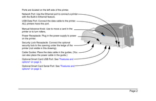 Page 2
Ports are located on the left side of the printer.
Network Port: Use the Ethernet port to connect a printer
with the Built-in Ethernet feature.
USB Data Port: Connect the data cable to the printer.
ALL printers have this port.
Manual Advance Knob: Use to move a card in the
printer or to turn rollers.
Power Receptacle: Plug in the power supply to power
on the printer.
Security Lock Receptacle: Connect the optional
security lock to the opening under the ledge of the
printer (not visible in this drawing).
Cable Guides: Place the data cable in the guides. (You
can also place the power cable in the guide.)
Optional Smart Card USB Port: See "Features and
options" on page 3.
Optional Smart Card Serial Port: See "Features and
options" on page 3.
 