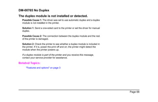 Page 68
DM-00765 No Duplex
The duplex module is not installed or detected.
Possible Cause 1: The driver was set to use automatic duplex and a duplex
module is not installed in the printer.
Solution 1: Send a one-sided card to the printer or set the driver for manual
duplex.
Possible Cause 2: The connection between the duplex module and the rest
of the printer is damaged.
Solution 2: Check the printer to see whether a duplex module is included in
the printer. If it is, power the print off and on; the printer might detect the
module when the printer powers up.
If a duplex module is part of the printer and you receive this message,
contact your service provider for assistance.
Related Topics:
"Features and options" on page 3
 