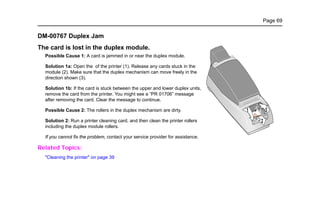 Page 69
DM-00767 Duplex Jam
The card is lost in the duplex module.
Possible Cause 1: A card is jammed in or near the duplex module.
Solution 1a: Open the of the printer (1). Release any cards stuck in the
module (2). Make sure that the duplex mechanism can move freely in the
direction shown (3).
Solution 1b: If the card is stuck between the upper and lower duplex units,
remove the card from the printer. You might see a “PR 01706” message
after removing the card. Clear the message to continue.
Possible Cause 2: The rollers in the duplex mechanism are dirty.
Solution 2: Run a printer cleaning card, and then clean the printer rollers
including the duplex module rollers.
If you cannot fix the problem, contact your service provider for assistance.
Related Topics:
"Cleaning the printer" on page 39
2
1 3
 