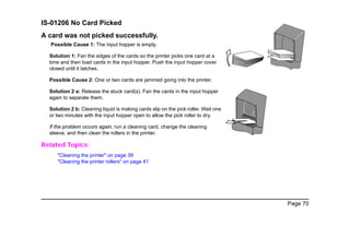 Page 70
IS-01206 No Card Picked
A card was not picked successfully.
Possible Cause 1: The input hopper is empty.
Solution 1: Fan the edges of the cards so the printer picks one card at a
time and then load cards in the input hopper. Push the input hopper cover
closed until it latches.
Possible Cause 2: One or two cards are jammed going into the printer.
Solution 2 a: Release the stuck card(s). Fan the cards in the input hopper
again to separate them.
Solution 2 b: Cleaning liquid is making cards slip on the pick roller. Wait one
or two minutes with the input hopper open to allow the pick roller to dry.
If the problem occurs again, run a cleaning card, change the cleaning
sleeve, and then clean the rollers in the printer.
Related Topics:
"Cleaning the printer" on page 39
"Cleaning the printer rollers" on page 41
2
 