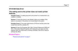 Page 71
SY-01305 Data Error
The setting sent to the printer does not match printer
features.
Possible Cause 1: A setting was sent to the printer for a module that is not
installed or enabled.
Solution 1: Check the printer to see whether options are installed. If the
option is not present in the printer, do not send data for the option.
Possible Cause 2: The printer data format is CP Driver and the printer was
moved from one PC to another PC.
Solution 2: Open the Properties (98 or Me), Printing Preferences (2000 and
XP), or Document Default Properties (NT) dialog box and make sure that
settings match the printer that is currently connected. Click OK to make all
settings take effect.
Related Topics:
"Features and options" on page 3
 