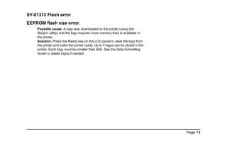 Page 74
SY-01312 Flash error
EEPROM flash size error.
Possible cause: A logo was downloaded to the printer (using the
file2prn utility) and the logo requires more memory than is available in
the printer.
Solution: Press the Ready key on the LCD panel to clear the logo from
the printer and make the printer ready. Up to 4 logos can be stored in the
printer. Each logo must be smaller than 64K. See the Data Formatting
Guide to delete logos if needed.
 