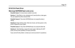 Page 75
SY-01314 Flash Error
Warning! EEPROM flash write error.
Possible Cause 1: A transmission problem occurred.
Solution 1: Click Retry on the message box to send the file or data again.
You can repeat this action several times.
Possible Cause 2: The printer EEPROM does not accept the data or
setting.
Solution 2: Power off the printer. Wait one minute, and then power on the
printer. Repeat the action again.
Possible Cause 3: The printer EEPROM does not accept the flash file.
Solution 3: Send the file or repeat the action again. Warning: Do NOT
power off the printer DURING a firmware download.
If you cannot fix the problem, contact your service provider for assistance.
 