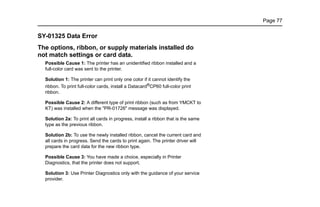 Page 77
SY-01325 Data Error
The options, ribbon, or supply materials installed do
not match settings or card data.
Possible Cause 1: The printer has an unidentified ribbon installed and a
full-color card was sent to the printer.
Solution 1: The printer can print only one color if it cannot identify the
ribbon. To print full-color cards, install a Datacard®
CP60 full-color print
ribbon.
Possible Cause 2: A different type of print ribbon (such as from YMCKT to
KT) was installed when the "PR-01726" message was displayed.
Solution 2a: To print all cards in progress, install a ribbon that is the same
type as the previous ribbon.
Solution 2b: To use the newly installed ribbon, cancel the current card and
all cards in progress. Send the cards to print again. The printer driver will
prepare the card data for the new ribbon type.
Possible Cause 3: You have made a choice, especially in Printer
Diagnostics, that the printer does not support.
Solution 3: Use Printer Diagnostics only with the guidance of your service
provider.
 