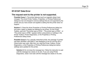 Page 79
SY-01327 Data Error
The request sent to the printer is not supported.
Possible Cause 1: The printer features (such as magnetic stripe) have
changed. The driver Printer Toolbox, Properties, or Printing Preferences
dialog box has not changed to remove settings that are not supported by the
printer and you have chosen and applied a setting that the printer does not
support.
Solution 1: Close the driver Properties or Printing Preferences dialog box
and open it again to display the settings for the printer. On the Printer
Toolbox, wait until “The printer type is CP40.”, “The printer type is CP60.”, or
“The printer type is CP80.” appears before using buttons or settings in the
Printer Toolbox, Printer Diagnostics, or the Properties or Printing
Preferences dialog boxes.
Possible Cause 2: For a directly networked printer, the message “A printer
has been identified. (DR 00921)” was displayed on the PC and the OK or
Close button was used. After that, you used the Printer Toolbox, Printer
Diagnostics, or the Properties or Printing Preferences dialog box before
settings were updated for this printer.
Solution 2: Do not close the message box. Follow the instruction to wait
until the message box closes on its own. If you are using Printer
Diagnostics, close it and wait until the message box closes on its own.
 