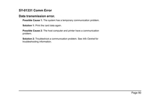 Page 80
SY-01331 Comm Error
Data transmission error.
Possible Cause 1: The system has a temporary communication problem.
Solution 1: Print the card data again.
Possible Cause 2: The host computer and printer have a communication
problem.
Solution 2: Troubleshoot a communication problem. See Info Central for
troubleshooting information.
 