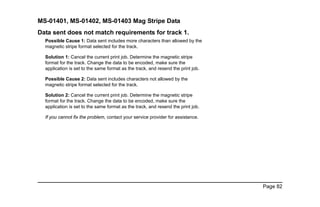 Page 82
MS-01401, MS-01402, MS-01403 Mag Stripe Data
Data sent does not match requirements for track 1.
Possible Cause 1: Data sent includes more characters than allowed by the
magnetic stripe format selected for the track.
Solution 1: Cancel the current print job. Determine the magnetic stripe
format for the track. Change the data to be encoded, make sure the
application is set to the same format as the track, and resend the print job.
Possible Cause 2: Data sent includes characters not allowed by the
magnetic stripe format selected for the track.
Solution 2: Cancel the current print job. Determine the magnetic stripe
format for the track. Change the data to be encoded, make sure the
application is set to the same format as the track, and resend the print job.
If you cannot fix the problem, contact your service provider for assistance.
 