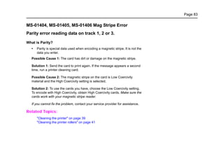 Page 83
MS-01404, MS-01405, MS-01406 Mag Stripe Error
Parity error reading data on track 1, 2 or 3.
What is Parity?
• Parity is special data used when encoding a magnetic stripe. It is not the
data you enter.
Possible Cause 1: The card has dirt or damage on the magnetic stripe.
Solution 1: Send the card to print again. If the message appears a second
time, run a printer cleaning card.
Possible Cause 2: The magnetic stripe on the card is Low Coercivity
material and the High Coercivity setting is selected.
Solution 2: To use the cards you have, choose the Low Coercivity setting.
To encode with High Coercivity, obtain High Coercivity cards. Make sure the
cards work with your magnetic stripe reader.
If you cannot fix the problem, contact your service provider for assistance.
Related Topics:
"Cleaning the printer" on page 39
"Cleaning the printer rollers" on page 41
 
