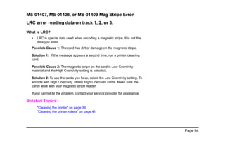 Page 84
MS-01407, MS-01408, or MS-01409 Mag Stripe Error
LRC error reading data on track 1, 2, or 3.
What is LRC?
• LRC is special data used when encoding a magnetic stripe. It is not the
data you enter.
Possible Cause 1: The card has dirt or damage on the magnetic stripe.
Solution 1: If the message appears a second time, run a printer cleaning
card.
Possible Cause 2: The magnetic stripe on the card is Low Coercivity
material and the High Coercivity setting is selected.
Solution 2: To use the cards you have, select the Low Coercivity setting. To
encode with High Coercivity, obtain High Coercivity cards. Make sure the
cards work with your magnetic stripe reader.
If you cannot fix the problem, contact your service provider for assistance.
Related Topics:
"Cleaning the printer" on page 39
"Cleaning the printer rollers" on page 41
 