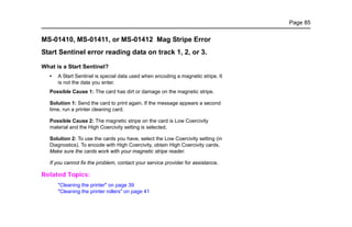 Page 85
MS-01410, MS-01411, or MS-01412 Mag Stripe Error
Start Sentinel error reading data on track 1, 2, or 3.
What is a Start Sentinel?
• A Start Sentinel is special data used when encoding a magnetic stripe. It
is not the data you enter.
Possible Cause 1: The card has dirt or damage on the magnetic stripe.
Solution 1: Send the card to print again. If the message appears a second
time, run a printer cleaning card.
Possible Cause 2: The magnetic stripe on the card is Low Coercivity
material and the High Coercivity setting is selected.
Solution 2: To use the cards you have, select the Low Coercivity setting (in
Diagnostics). To encode with High Coercivity, obtain High Coercivity cards.
Make sure the cards work with your magnetic stripe reader.
If you cannot fix the problem, contact your service provider for assistance.
Related Topics:
"Cleaning the printer" on page 39
"Cleaning the printer rollers" on page 41
 