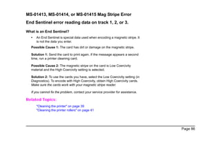 Page 86
MS-01413, MS-01414, or MS-01415 Mag Stripe Error
End Sentinel error reading data on track 1, 2, or 3.
What is an End Sentinel?
• An End Sentinel is special data used when encoding a magnetic stripe. It
is not the data you enter.
Possible Cause 1: The card has dirt or damage on the magnetic stripe.
Solution 1: Send the card to print again. If the message appears a second
time, run a printer cleaning card.
Possible Cause 2: The magnetic stripe on the card is Low Coercivity
material and the High Coercivity setting is selected.
Solution 2: To use the cards you have, select the Low Coercivity setting (in
Diagnostics). To encode with High Coercivity, obtain High Coercivity cards.
Make sure the cards work with your magnetic stripe reader.
If you cannot fix the problem, contact your service provider for assistance.
Related Topics:
"Cleaning the printer" on page 39
"Cleaning the printer rollers" on page 41
 