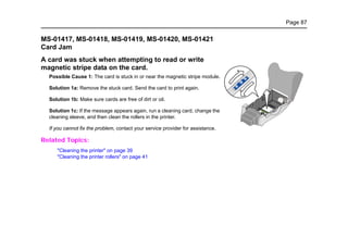 Page 87
MS-01417, MS-01418, MS-01419, MS-01420, MS-01421
Card Jam
A card was stuck when attempting to read or write
magnetic stripe data on the card.
Possible Cause 1: The card is stuck in or near the magnetic stripe module.
Solution 1a: Remove the stuck card. Send the card to print again.
Solution 1b: Make sure cards are free of dirt or oil.
Solution 1c: If the message appears again, run a cleaning card, change the
cleaning sleeve, and then clean the rollers in the printer.
If you cannot fix the problem, contact your service provider for assistance.
Related Topics:
"Cleaning the printer" on page 39
"Cleaning the printer rollers" on page 41
 