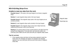 Page 89
MS-01424 Mag Stripe Error
Unable to read any data from the card.
Possible Cause 1: The cards in the input hopper do not have a magnetic
stripe.
Solution 1: Load magnetic stripe cards in the input hopper.
Possible Cause 2: The magnetic stripe cards in the input hopper are not
oriented correctly.
Solution 2: Load magnetic stripe cards correctly in the input hopper.
Possible Cause 3: The magnetic stripe on the card is High Coercivity
material and the printer is set to Low Coercivity.
Solution 3: To use the cards you have, set the printer to use High Coercivity
(using Printer Diagnostics). To encode with Low Coercivity, obtain Low
Coercivity cards. Make sure the cards work with your magnetic stripe reader.
Tips for success:
• If the magnetic stripe card does not have stripe material to match the
tracks sent, this message can appear. For example, this message
appears if you use a two-track card and send three tracks of magnetic
stripe data.
Magnetic stripe
Smart Card chip
 