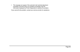 Page 90
• This message can appear if the automatic start sentinel adjustment
(autoSSA) command does not complete successfully. See the
information displayed by Printer Diagnostics to address the problem.
If you cannot fix the problem, contact your service provider for assistance.
 