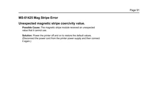 Page 91
MS-01425 Mag Stripe Error
Unexpected magnetic stripe coercivity value.
Possible Cause: The magnetic stripe module received an unexpected
value that it cannot use.
Solution: Power the printer off and on to restore the default values.
(Disconnect the power cord from the printer power supply and then connect
it again.)
 
