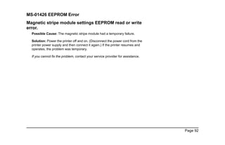 Page 92
MS-01426 EEPROM Error
Magnetic stripe module settings EEPROM read or write
error.
Possible Cause: The magnetic stripe module had a temporary failure.
Solution: Power the printer off and on. (Disconnect the power cord from the
printer power supply and then connect it again.) If the printer resumes and
operates, the problem was temporary.
If you cannot fix the problem, contact your service provider for assistance.
 