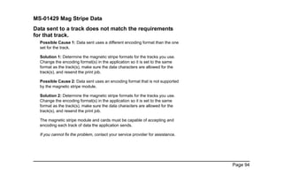 Page 94
MS-01429 Mag Stripe Data
Data sent to a track does not match the requirements
for that track.
Possible Cause 1: Data sent uses a different encoding format than the one
set for the track.
Solution 1: Determine the magnetic stripe formats for the tracks you use.
Change the encoding format(s) in the application so it is set to the same
format as the track(s), make sure the data characters are allowed for the
track(s), and resend the print job.
Possible Cause 2: Data sent uses an encoding format that is not supported
by the magnetic stripe module.
Solution 2: Determine the magnetic stripe formats for the tracks you use.
Change the encoding format(s) in the application so it is set to the same
format as the track(s), make sure the data characters are allowed for the
track(s), and resend the print job.
The magnetic stripe module and cards must be capable of accepting and
encoding each track of data the application sends.
If you cannot fix the problem, contact your service provider for assistance.
 