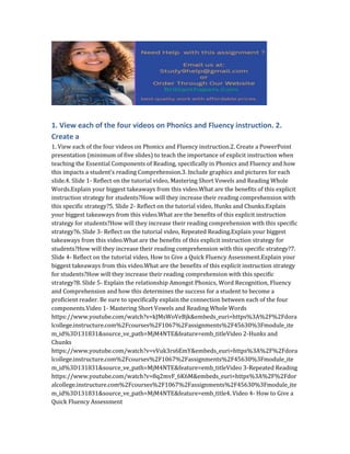 1. View each of the four videos on Phonics and Fluency instruction. 2.
Create a
1. View each of the four videos on Phonics and Fluency instruction.2. Create a PowerPoint
presentation (minimum of five slides) to teach the importance of explicit instruction when
teaching the Essential Components of Reading, specifically in Phonics and Fluency and how
this impacts a student’s reading Comprehension.3. Include graphics and pictures for each
slide.4. Slide 1- Reflect on the tutorial video, Mastering Short Vowels and Reading Whole
Words.Explain your biggest takeaways from this video.What are the benefits of this explicit
instruction strategy for students?How will they increase their reading comprehension with
this specific strategy?5. Slide 2- Reflect on the tutorial video, Hunks and Chunks.Explain
your biggest takeaways from this video.What are the benefits of this explicit instruction
strategy for students?How will they increase their reading comprehension with this specific
strategy?6. Slide 3- Reflect on the tutorial video, Repeated Reading.Explain your biggest
takeaways from this video.What are the benefits of this explicit instruction strategy for
students?How will they increase their reading comprehension with this specific strategy?7.
Slide 4- Reflect on the tutorial video, How to Give a Quick Fluency Assessment.Explain your
biggest takeaways from this video.What are the benefits of this explicit instruction strategy
for students?How will they increase their reading comprehension with this specific
strategy?8. Slide 5- Explain the relationship Amongst Phonics, Word Recognition, Fluency
and Comprehension and how this determines the success for a student to become a
proficient reader. Be sure to specifically explain the connection between each of the four
components.Video 1- Mastering Short Vowels and Reading Whole Words
https://www.youtube.com/watch?v=kJMsWoVeBjk&embeds_euri=https%3A%2F%2Fdora
lcollege.instructure.com%2Fcourses%2F1067%2Fassignments%2F45630%3Fmodule_ite
m_id%3D131831&source_ve_path=MjM4NTE&feature=emb_titleVideo 2-Hunks and
Chunks
https://www.youtube.com/watch?v=vVuk3rs6EmY&embeds_euri=https%3A%2F%2Fdora
lcollege.instructure.com%2Fcourses%2F1067%2Fassignments%2F45630%3Fmodule_ite
m_id%3D131831&source_ve_path=MjM4NTE&feature=emb_titleVideo 3-Repeated Reading
https://www.youtube.com/watch?v=8q2mvF_6K6M&embeds_euri=https%3A%2F%2Fdor
alcollege.instructure.com%2Fcourses%2F1067%2Fassignments%2F45630%3Fmodule_ite
m_id%3D131831&source_ve_path=MjM4NTE&feature=emb_title4. Video 4- How to Give a
Quick Fluency Assessment
 