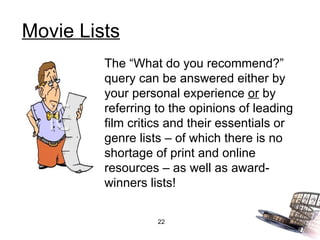 Movie Lists The “What do you recommend?” query can be answered either by your personal experience  or  by referring to the opinions of leading film critics and their essentials or genre lists – of which there is no shortage of print and online resources – as well as award-winners lists! 