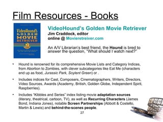 Film Resources - Books VideoHound’s Golden Movie Retriever Jim Craddock, editor online @  Movieretreiver.com An A/V Librarian’s best friend, the  Hound  is bred to answer the question, “What should I watch next?” Hound is renowned for its comprehensive Movie Lists and Category Indices, from Abortion to Zombies, with clever subcategories like Eat Me (characters end up as food,  Jurassic Park, Soylent Green ) or . Includes indices for Cast, Composers, Cinematographers, Writers, Directors, Video Sources, Awards (Academy, British, Golden Globe, Independent Spirit, Raspberries). Includes “Kibbles and Series” index listing movie  adaptation sources  (literary, theatrical, cartoon, TV), as well as  Recurring Characters  (James Bond, Indiana Jones), notable  Screen Partnerships  (Abbott & Costello, Martin & Lewis) and  behind-the-scenes people . 