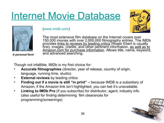 Internet Movie Database ( www.imdb.com ) The most extensive film database on the Internet covers over 150,000 movies with over 2,000,000 filmography entries. The IMDb provides  links to reviews by leading critics  (Roger Ebert is usually first), images, credits, and other pertinent information,  as well as to Amazon.com for purchase information . Allows title, name, keyword, and advanced searching. A personal fave! Though not infallible, IMDb is my first choice for: Accurate filmographies  (director, year of release, country of origin, language, running time, studio) External reviews  by leading critics Finding out if a movie is still “in print”  – because IMDB is a subsidiary of Amazon, if the Amazon link isn’t highlighted, you can bet it’s unavailable. Linking to IMDb Pro  (if you subscribe) for distributor, agent, industry info (also useful for finding determining  film clearances for programming/screenings) 