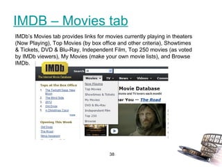 IMDB – Movies tab IMDb’s Movies tab provides links for movies currently playing in theaters (Now Playing), Top Movies (by box office and other criteria), Showtimes & Tickets, DVD & Blu-Ray, Independent Film, Top 250 movies (as voted by IMDb viewers), My Movies (make your own movie lists), and Browse IMDb. 