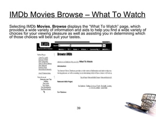 IMDb Movies Browse – What To Watch Selecting IMDb  Movies ,  Browse  displays the “What To Watch” page, which provides a wide variety of information and aids to help you find a wide variety of choices for your viewing pleasure as well as assisting you in determining which of those choices will best suit your tastes. 
