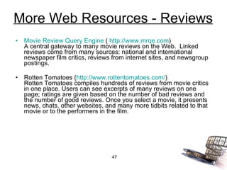 More Web Resources - Reviews Movie Review Query Engine  (  http://www.mrqe.com ) A central gateway to many movie reviews on the Web.  Linked reviews come from many sources: national and international newspaper film critics, reviews from internet sites, and newsgroup postings. Rotten Tomatoes ( http://www.rottentomatoes.com/ ) Rotten Tomatoes compiles hundreds of reviews from movie critics in one place. Users can see excerpts of many reviews on one page; ratings are given based on the number of bad reviews and the number of good reviews. Once you select a movie, it presents news, chats, other websites, and many more tidbits related to that movie or to the performers in the film. 