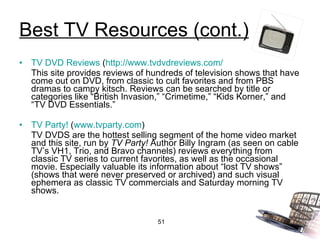 Best TV Resources (cont.) TV DVD Reviews  ( http://www.tvdvdreviews.com/ This site provides reviews of hundreds of television shows that have come out on DVD, from classic to cult favorites and from PBS dramas to campy kitsch. Reviews can be searched by title or categories like “British Invasion,” “Crimetime,” “Kids Korner,” and “TV DVD Essentials.” TV Party!  ( www.tvparty.com ) TV DVDS are the hottest selling segment of the home video market and this site, run by  TV Party!  Author Billy Ingram (as seen on cable TV’s VH1, Trio, and Bravo channels) reviews everything from classic TV series to current favorites, as well as the occasional movie. Especially valuable its information about “lost TV shows” (shows that were never preserved or archived) and such visual ephemera as classic TV commercials and Saturday morning TV shows. 
