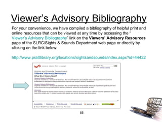 Viewer’s Advisory Bibliography For your convenience, we have compiled a bibliography of helpful print and online resources that can be viewed at any time by accessing the “ Viewer’s Advisory Bibliography ” link on the  Viewers’ Advisory Resources  page of the SLRC/Sights & Sounds Department web page or directly by clicking on the link below: http://www.prattlibrary.org/locations/sightsandsounds/index.aspx?id=44422 