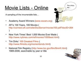 The critics

Movie Lists - Online                                            say…



A sampling of the innumerable lists…


•   Academy Award Winners (www.oscars.org)
•   AFI’s 100 Years, 100 Movies (
    http://connect.afi.com/site/DocServer/movies100.pdf?docID=264
    )
•   New York Times’ Best 1,000 Movies Ever Made (
    http://www.nytimes.com/ref/movies/1000best.html)
•   Tim Dirks’ 100 Greatest Films (
    http://www.filmsite.org/momentsindx.html)
•   National Film Registry (http://www.loc.gov/film/filmnfr.html)
    1989-2008, searchable by year or title

                                       22
 