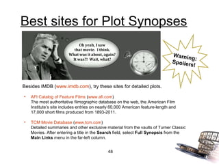 Best sites for Plot Synopses

                                                                                Warnin
                                                                                        g:
                                                                                Spoiler
                                                                                       s!


Besides IMDB (www.imdb.com), try these sites for detailed plots.

•   AFI Catalog of Feature Films (www.afi.com)
    The most authoritative filmographic database on the web, the American Film
    Institute’s site includes entries on nearly 60,000 American feature-length and
    17,000 short films produced from 1893-2011.

•   TCM Movie Database (www.tcm.com)
    Detailed summaries and other exclusive material from the vaults of Turner Classic
    Movies. After entering a title in the Search field, select Full Synopsis from the
    Main Links menu in the far-left column.


                                             48
 