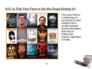 #10. Is That Your Face or Are the Drugs Kicking In?
                                        This cover trend is
                                        a mixed bag, so
                                        you’ll have to tread
                                        carefully. But it
                                        usually indicates
                                        that the filmmakers
                                        think they’re
                                        brilliant and
                                        original, regardless
                                        of reality.




                            73
 