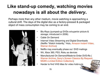 Like stand-up comedy, watching movies
   nowadays is all about the delivery.
Perhaps more than any other medium, movie watching is approaching a
cultural shift. The days of the digital disc as a factory-pressed & packaged
object of mass consumption may be coming to an end.

                          •   Blu-Rays (pumped-up DVDs w/superior picture &
                              storage; introduced in 2006)
                          •   Cable On Demand
                          •   Internet Video Streaming and Digital Downloads
                              (Netflix “Watch Instantly,” Hulu, Amazon Instant Video,
                              Warner Archive)
                          •   Netflix may eventually phase out DVD mailings
                          •   Wii, Xbox 360, PS3, Roku as devices
                          •   Manufactured On Demand/Made-to-Order DVD-Rs (
                              Warner Archive, Sony’s Screen Classics By Request,
                              MGM’s Limited Edition Collection)
                          •   Harder to find VHS titles for video hold-outs

                                      78
 
