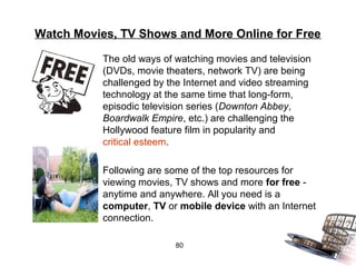 Watch Movies, TV Shows and More Online for Free

           The old ways of watching movies and television
           (DVDs, movie theaters, network TV) are being
           challenged by the Internet and video streaming
           technology at the same time that long-form,
           episodic television series (Downton Abbey,
           Boardwalk Empire, etc.) are challenging the
           Hollywood feature film in popularity and
           critical esteem.

           Following are some of the top resources for
           viewing movies, TV shows and more for free -
           anytime and anywhere. All you need is a
           computer, TV or mobile device with an Internet
           connection.

                           80
 