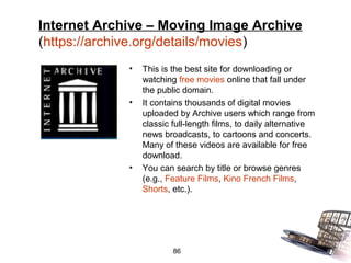 Internet Archive – Moving Image Archive
(https://archive.org/details/movies)
             •   This is the best site for downloading or
                 watching free movies online that fall under
                 the public domain.
             •   It contains thousands of digital movies
                 uploaded by Archive users which range from
                 classic full-length films, to daily alternative
                 news broadcasts, to cartoons and concerts.
                 Many of these videos are available for free
                 download.
             •   You can search by title or browse genres
                 (e.g., Feature Films, Kino French Films,
                 Shorts, etc.).




                         86
 