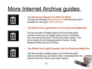 More Internet Archive guides
      •   10 Little Known Classics You Need To Watch
          This list from the blog Whataculture.com links directly to films
          available for viewing at Internet Archive.

      •   Top 40 Best Free Legal Movies You Can Download Right Now

          This link provides a helpful guide to 40 of the best public
          domain movies you can legally watch online or download
          from the Internet Archive's "Community Video" section. The
          list is divided into the following genres: Drama, Family,
          Mystery/Thrillers and Sci-Fi/Horror.

      •   Top 40 Best Free Legal Comedies You Can Download Right Now

          This link provides a helpful guide to 40 of the best public
          domain comedies you can watch online or download from the
          Internet Archive's "Community Video" section.

                              87
 
