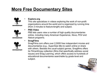 More Free Documentary Sites

     •   Explore.org
         This site specializes in videos exploring the work of non-profit
         organizations around the world and is organized by running time
         (from 3 minutes to feature-length) and subject.
     •   PBS Video
         PBS lets users view a number of high quality documentaries
         online, including many American Experience, Nova, POV and
         Nature programs.
     •   SnagFilms
         SnagFilms.com offers over 2,5000 free independent movies and
         documentaries (e.g., SuperSize Me) to watch online or share
         with others. Besides the usual subject genres, Snagfilms offers
         its Filmanthropy collection (films that specifically address social
         issues) and Snag Learning, which offers access to hundreds of
         educational documentaries searchable by grade level and
         subject.


                              90
 