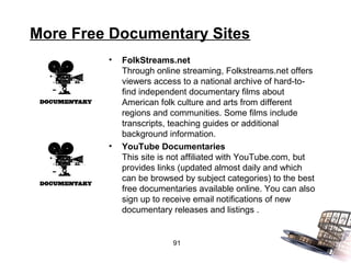 More Free Documentary Sites
         •   FolkStreams.net
             Through online streaming, Folkstreams.net offers
             viewers access to a national archive of hard-to-
             find independent documentary films about
             American folk culture and arts from different
             regions and communities. Some films include
             transcripts, teaching guides or additional
             background information.
         •   YouTube Documentaries
             This site is not affiliated with YouTube.com, but
             provides links (updated almost daily and which
             can be browsed by subject categories) to the best
             free documentaries available online. You can also
             sign up to receive email notifications of new
             documentary releases and listings .


                         91
 