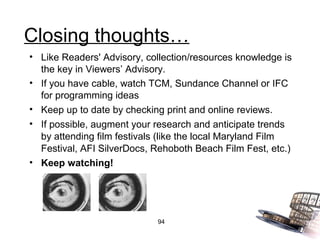 Closing thoughts…
• Like Readers' Advisory, collection/resources knowledge is
  the key in Viewers’ Advisory.
• If you have cable, watch TCM, Sundance Channel or IFC
  for programming ideas
• Keep up to date by checking print and online reviews.
• If possible, augment your research and anticipate trends
  by attending film festivals (like the local Maryland Film
  Festival, AFI SilverDocs, Rehoboth Beach Film Fest, etc.)
• Keep watching!




                            94
 