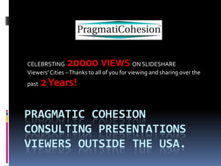 PRAGMATIC COHESION
CONSULTING PRESENTATIONS
VIEWERS OUTSIDE THE USA.
CELEBRATING 20000 VIEWS ON SLIDESHARE
Viewers’ Cities –Thanks to all of you for viewing and sharing over the
past 2Years!
 