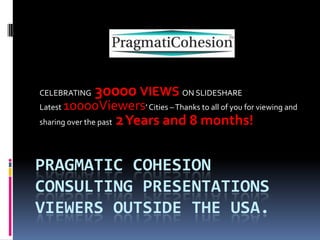 CELEBRATING

30000 VIEWS ON SLIDESHARE

10000Viewers’ Cities – Thanks to all of you for viewing and
sharing over the past 2 Years and 8 months!
Latest

PRAGMATIC COHESION
CONSULTING PRESENTATIONS
VIEWERS OUTSIDE THE USA.

 