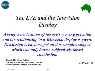 14-Mar-24 WTD 1
The EYE and the Television
Display
Compiled by Wayne Dickson
SMIREE MIEAust. CPEng. Member SMPTE
in consultation with Bryan Powell of the ABC
A brief consideration of the eye’s viewing potential
and the relationship to a Television display is given.
Discussion is encouraged on this complex subject
which can only have a subjectively based
conclusion.
13 October 98
 