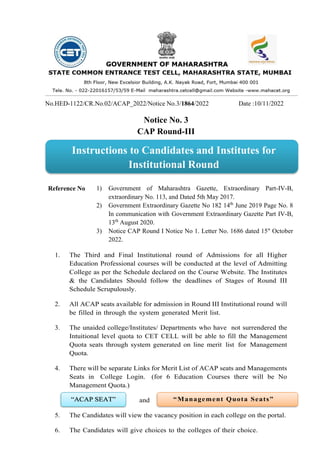 No.HED-1122/CR.No.02/ACAP_2022/Notice No.3/1864/2022 Date :10/11/2022
Notice No. 3
CAP Round-III
Reference No 1) Government of Maharashtra Gazette, Extraordinary Part-IV-B,
extraordinary No. 113, and Dated 5th May 2017.
2) Government Extraordinary Gazette No 182 14th
June 2019 Page No. 8
In communication with Government Extraordinary Gazette Part IV-B,
13th
August 2020.
3) Notice CAP Round I Notice No 1. Letter No. 1686 dated 15" October
2022.
1. The Third and Final Institutional round of Admissions for all Higher
Education Professional courses will be conducted at the level of Admitting
College as per the Schedule declared on the Course Website. The Institutes
& the Candidates Should follow the deadlines of Stages of Round III
Schedule Scrupulously.
2. All ACAP seats available for admission in Round III Institutional round will
be filled in through the system generated Merit list.
3. The unaided college/Institutes/ Departments who have not surrendered the
Intuitional level quota to CET CELL will be able to fill the Management
Quota seats through system generated on line merit list for Management
Quota.
4. There will be separate Links for Merit List of ACAP seats and Managements
Seats in College Login. (for 6 Education Courses there will be No
Management Quota.)
and
5. The Candidates will view the vacancy position in each college on the portal.
6. The Candidates will give choices to the colleges of their choice.
Instructions to Candidates and Institutes for
Institutional Round
 