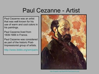 Paul Cezanne - Artist http://imagedir.org/ClipArt/39-Paul-Cezanne.png   Paul Cezanne was an artist that was well known for his use of warm and cool colors in his paintings. Paul Cezanne lived from 1839-1906 in France. Paul Cezanne was considered as part of the historic Post-Impressionist group of artists. http://www.ibiblio.org/wm/paint/auth/cezanne/bio.html   