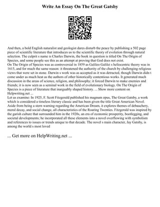 Write An Essay On The Great Gatsby
And then, a bold English naturalist and geologist dares disturb the peace by publishing a 502 page
piece of scientific literature that introduces us to the scientific theory of evolution through natural
selection. The culprit s name is Charles Darwin, the book in question is titled On The Origin of
Species, and some people see this as an attempt at proving that God does not exist.
On The Origin of Species was as controversial in 1859 as Galileo Galilei s heliocentric theory was in
1615, and for much the same reason: it threatened the authority of the church by challenging religious
views that were set in stone. Darwin s work was as accepted as it was detracted, though Darwin didn t
come under as much heat as the authors of other historically contentious works. It generated much
discussion in the areas of science, religion, and philosophy; it forced Darwin to make enemies and
friends; it is now seen as a seminal work in the field of evolutionary biology. On The Origin of
Species is a piece of literature that inarguably shaped history. ... Show more content on
Helpwriting.net ...
Let us examine: In 1925, F. Scott Fitzgerald published his magnum opus, The Great Gatsby, a work
which is considered a timeless literary classic and has been given the title Great American Novel.
Aside from being a stern warning regarding the American Dream, it explores themes of debauchery,
moral decay, and social change, all characteristics of the Roaring Twenties. Fitzgerald was inspired by
the garish culture that surrounded him in the 1920s, an era of economic prosperity, bootlegging, and
societal developments; he incorporated all these elements into a novel overflowing with symbolism
and references to issues or trends unique to that decade. The novel s main character, Jay Gatsby, is
among the world s most loved
... Get more on HelpWriting.net ...
 